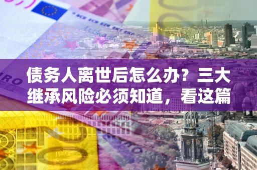 武汉债务人离世后怎么办？三大继承风险必须知道，看这篇就够了