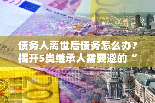 武汉债务人离世后债务怎么办？揭开5类继承人需要避的“坑”