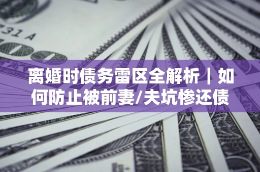 武汉离婚时债务雷区全解析｜如何防止被前妻/夫坑惨还债？